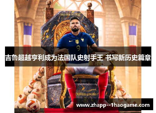 吉鲁超越亨利成为法国队史射手王 书写新历史篇章