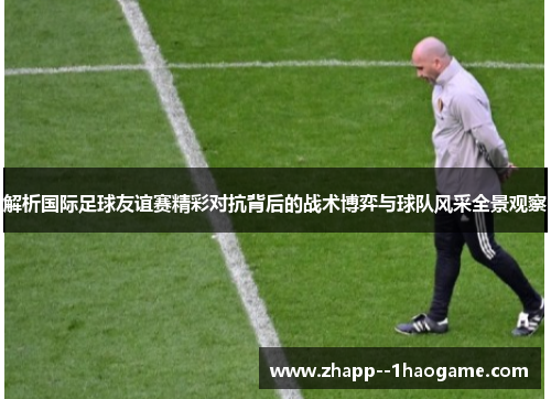 解析国际足球友谊赛精彩对抗背后的战术博弈与球队风采全景观察